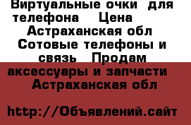 Виртуальные очки  для телефона  › Цена ­ 800 - Астраханская обл. Сотовые телефоны и связь » Продам аксессуары и запчасти   . Астраханская обл.